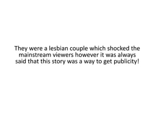 They were a lesbian couple which shocked the mainstream viewers however it was always said that this story was a way to get publicity!