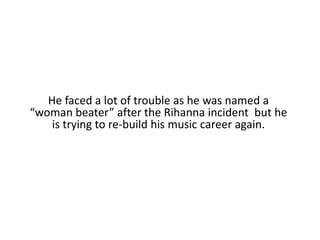 He faced a lot of trouble as he was named a “woman beater” after the Rihanna incident  but he is trying to re-build his music career again.