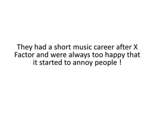 They had a short music career after X Factor and were always too happy that it started to annoy people !