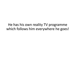 He has his own reality TV programme which follows him everywhere he goes!
