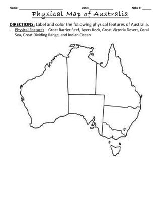 Name: ____________________________        Date: _______________        Ntbk #: ______

              Physical Map of Australia
DIRECTIONS: Label and color the following physical features of Australia.
- Physical Features – Great Barrier Reef, Ayers Rock, Great Victoria Desert, Coral
  Sea, Great Dividing Range, and Indian Ocean
 