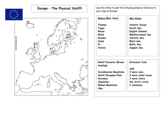 Europe – The Physical Stuff!!   Use the Atlas to add the following physical features to
                                your map of Europe.


                                 Rivers (Blue lines)          Sea Areas

                                 Thames                       Atlantic Ocean
                                 Tagus                        North Sea
                                 Rhone                        English Channel
                                 Rhine                        Mediterranean Sea
                                 Danube                       Adriatic Sea
                                 Seine                        Black Sea
                                 Po                           Baltic Sea
                                 Vistula                      Aegean Sea




                                 Relief Features (Brown       Extension Task
                                 shading)
                                                              Add:
                                 Scandinavian Mountains       3 more seas
                                 North European Plain         3 more relief areas
                                 Pyrenees                     3 more rivers
                                 Apennines                    the Arctic circle
                                 Balkan Mountains             2 volcanoes
                                 Alps
 