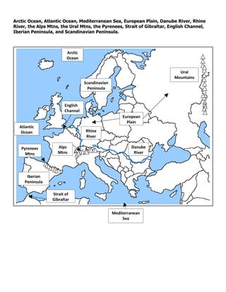 Arctic Ocean, Atlantic Ocean, Mediterranean Sea, European Plain, Danube River, Rhine
River, the Alps Mtns, the Ural Mtns, the Pyrenees, Strait of Gibraltar, English Channel,
Iberian Peninsula, and Scandinavian Peninsula.



                        Arctic
                        Ocean


                                                                           Ural
                                                                         Mountains
                                 Scandinavian
                                   Peninsula


                       English
                       Channel
                                                    European
                                                      Plain
  Atlantic
   Ocean                         Rhine
                                 River

   Pyrenees         Alps                                 Danube
     Mtns           Mtns                                  River




      Iberian
     Peninsula

                 Strait of
                 Gibraltar


                                                Mediterranean
                                                     Sea
 