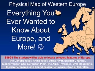 Physical Map of Western Europe
Everything You
Ever Wanted to
Know About
Europe, and
More! 
SS6G8 The student will be able to locate selected features of Europe.
the Danube River, Rhine River, Volga River, English Channel,
Mediterranean Sea, European Plain, the Alps, Pyrenees, Ural Mountains,
Iberian Peninsula, and Scandinavian Peninsula, Strait of Gibraltar.
 