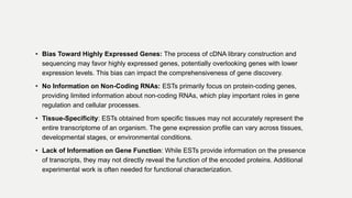 • Bias Toward Highly Expressed Genes: The process of cDNA library construction and
sequencing may favor highly expressed genes, potentially overlooking genes with lower
expression levels. This bias can impact the comprehensiveness of gene discovery.
• No Information on Non-Coding RNAs: ESTs primarily focus on protein-coding genes,
providing limited information about non-coding RNAs, which play important roles in gene
regulation and cellular processes.
• Tissue-Specificity: ESTs obtained from specific tissues may not accurately represent the
entire transcriptome of an organism. The gene expression profile can vary across tissues,
developmental stages, or environmental conditions.
• Lack of Information on Gene Function: While ESTs provide information on the presence
of transcripts, they may not directly reveal the function of the encoded proteins. Additional
experimental work is often needed for functional characterization.
 