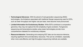 • Technological Advances: With the advent of next-generation sequencing (NGS)
technologies, the limitations associated with traditional Sanger sequencing used for ESTs,
such as lower throughput and higher cost per base, have become more pronounced.
• Limited Information for Evolutionary Studies: While ESTs contribute to comparative
genomics, they may not capture the full complexity of gene evolution. Full-genome
sequencing and transcriptome studies using newer technologies provide more
comprehensive datasets for evolutionary analyses.
• Resource-Intensive: Generating and analyzing EST data can be resource-intensive,
requiring significant time and laboratory resources. This can be a limitation, especially
when more cost-effective and high-throughput sequencing methods are available.
 