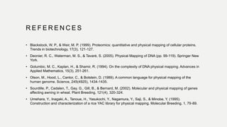 R E F E R E N C E S
• Blackstock, W. P., & Weir, M. P. (1999). Proteomics: quantitative and physical mapping of cellular proteins.
Trends in biotechnology, 17(3), 121-127.
• Deonier, R. C., Waterman, M. S., & Tavaré, S. (2005). Physical Mapping of DNA (pp. 99-119). Springer New
York.
• Golumbic, M. C., Kaplan, H., & Shamir, R. (1994). On the complexity of DNA physical mapping. Advances in
Applied Mathematics, 15(3), 251-261.
• Olson, M., Hood, L., Cantor, C., & Botstein, D. (1989). A common language for physical mapping of the
human genome. Science, 245(4925), 1434-1435.
• Sourdille, P., Cadalen, T., Gay, G., Gill, B., & Bernard, M. (2002). Molecular and physical mapping of genes
affecting awning in wheat. Plant Breeding, 121(4), 320-324.
• Umehara, Y., Inagaki, A., Tanoue, H., Yasukochi, Y., Nagamura, Y., Saji, S., & Minobe, Y. (1995).
Construction and characterization of a rice YAC library for physical mapping. Molecular Breeding, 1, 79-89.
 