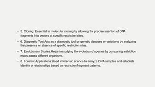 • 5. Cloning: Essential in molecular cloning by allowing the precise insertion of DNA
fragments into vectors at specific restriction sites.
• 6. Diagnostic Tool:Acts as a diagnostic tool for genetic diseases or variations by analyzing
the presence or absence of specific restriction sites.
• 7. Evolutionary Studies:Helps in studying the evolution of species by comparing restriction
maps across different organisms.
• 8. Forensic Applications:Used in forensic science to analyze DNA samples and establish
identity or relationships based on restriction fragment patterns.
 