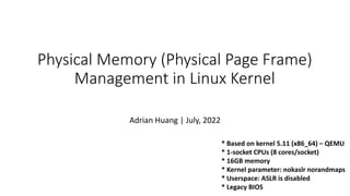 Physical Memory (Physical Page Frame)
Management in Linux Kernel
Adrian Huang | July, 2022
* Based on kernel 5.11 (x86_64) – QEMU
* 1-socket CPUs (8 cores/socket)
* 16GB memory
* Kernel parameter: nokaslr norandmaps
* Userspace: ASLR is disabled
* Legacy BIOS
 