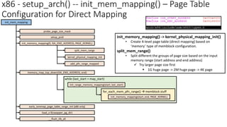 x86 - setup_arch() -- init_mem_mapping() – Page Table
Configuration for Direct Mapping
init_mem_mapping
probe_page_size_mask
setup_pcid
memory_map_top_down(ISA_END_ADDRESS, end)
init_memory_mapping(0, ISA_END_ADDRESS, PAGE_KERNEL)
init_range_memory_mapping(start, last_start)
split_mem_range
kernel_physical_mapping_init
add_pfn_range_mapped
early_ioremap_page_table_range_init [x86 only]
load_cr3(swapper_pg_dir)
__flush_tlb_all
init_memory_mapping() -> kernel_physical_mapping_init()
• Create 4-level page table (direct mapping) based on
‘memory’ type of memblock configuration.
split_mem_range()
• Split different the groups of page size based on the input
memory range (start address and end address)
✓ Try larger page size first
▪ 1G huge page -> 2M huge page -> 4K page
while (last_start > map_start)
init_memory_mapping(start, end, PAGE_KERNEL)
for_each_mem_pfn_range() → memblock stuff
 
