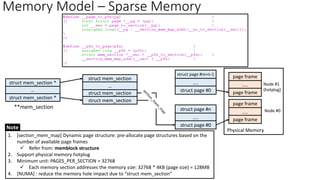 Memory Model – Sparse Memory
struct mem_section
page frame
....
page frame
Physical Memory
**mem_section
struct mem_section
struct mem_section
…
struct mem_section *
page frame
....
page frame
....
struct page #0
struct page #n
....
struct page #0
Node #1
(hotplug)
Node #0
…
struct mem_section *
1. [section_mem_map] Dynamic page structure: pre-allocate page structures based on the
number of available page frames
✓ Refer from: memblock structure
2. Support physical memory hotplug
3. Minimum unit: PAGES_PER_SECTION = 32768
✓ Each memory section addresses the memory size: 32768 * 4KB (page size) = 128MB
4. [NUMA] : reduce the memory hole impact due to “struct mem_section”
Note
struct page #m+n-1
 