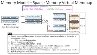 struct mem_section
page frame
....
page frame
Physical Memory
struct mem_section
struct mem_section
…
struct mem_section *
page frame
....
page frame
struct page #m+n-1
....
struct page #m
struct page #n
....
struct page #0
Node #1
Node #0
…
struct mem_section *
Memory Model – Sparse Memory Virtual Memmap
vmemmap
Memory Section
(two-dimension array)
Note
1. [section_mem_map] Dynamic page structure: pre-allocate page structures based on the number of
available page frames
✓ Refer from: memblock structure
2. Support physical memory hotplug
3. Minimum unit: PAGES_PER_SECTION = 32768
✓ Each memory section addresses the memory size: 32768 * 4KB (page size) = 128MB
4. [NUMA] : reduce the memory hole impact due to “struct mem_section”
5. Employ virtual memory map (vmemmap/ vmemmap_base) – A quick way to get page struct and pfn
6. Default configuration in Linux kernel
 