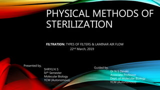 PHYSICAL METHODS OF
STERILIZATION
FILTRATION: TYPES OF FILTERS & LAMINAR AIR FLOW
22nd March, 2019
Presented by,
SHRYLI K S
IVth Semester
Molecular Biology
YCM (Autonomous)
Guided by,
Dr N S Devaki
Associate Professor
Dept. of Molecular Biology
YCM (Autonomous)
 