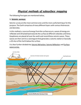 Physical methods of subsurface mapping
The following five types are mentioned below,
1. Seismic surveys:
Seismic survey arethe most common ones and the most usefultechnique for this
purpose. The Earth comprises of many different layers with various thicknesses
and densities.
In this method, a sourceof energy fromthe surfaceoccurs, waves of energy are
reflected and refracted back towards the surfaceat different velocities and times.
Geophones are placed all over the earth and record these seismic waves. These
waves are then sent to a seismogramthat generates a seismic station or basically
a 2D slice of the Earth below the surface.
Itis then further divided into Seismic Refraction, Seismic Reflection and Surface
wavesurvey.
SeismicReflection SurveyinSea
 