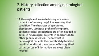 2. History collection among neurological
patients
• A thorough and accurate history of a neuro
patient is often very helpful in assessing their
condition. The character of symptoms,
distribution, temporal profile of symptoms,
epidemiological associations are often needed in
detail in neurological patients in comparison to
other general diseases. The fact that in
neurological patients their cerebral dysfunction
may limit or distort the account of history third
party sources of information are most often
needed.
 