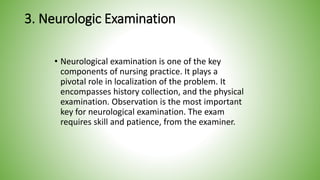 3. Neurologic Examination
• Neurological examination is one of the key
components of nursing practice. It plays a
pivotal role in localization of the problem. It
encompasses history collection, and the physical
examination. Observation is the most important
key for neurological examination. The exam
requires skill and patience, from the examiner.
 