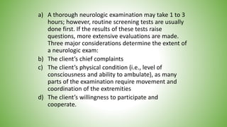 a) A thorough neurologic examination may take 1 to 3
hours; however, routine screening tests are usually
done first. If the results of these tests raise
questions, more extensive evaluations are made.
Three major considerations determine the extent of
a neurologic exam:
b) The client’s chief complaints
c) The client’s physical condition (i.e., level of
consciousness and ability to ambulate), as many
parts of the examination require movement and
coordination of the extremities
d) The client’s willingness to participate and
cooperate.
 