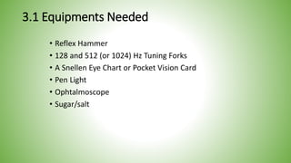 3.1 Equipments Needed
• Reflex Hammer
• 128 and 512 (or 1024) Hz Tuning Forks
• A Snellen Eye Chart or Pocket Vision Card
• Pen Light
• Ophtalmoscope
• Sugar/salt
 