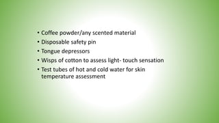 • Coffee powder/any scented material
• Disposable safety pin
• Tongue depressors
• Wisps of cotton to assess light- touch sensation
• Test tubes of hot and cold water for skin
temperature assessment
 