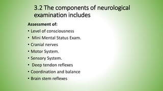 3.2 The components of neurological
examination includes
Assessment of:
• Level of consciousness
• Mini Mental Status Exam.
• Cranial nerves
• Motor System.
• Sensory System.
• Deep tendon reflexes
• Coordination and balance
• Brain stem reflexes
 