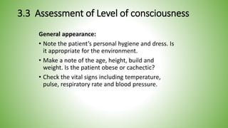 3.3 Assessment of Level of consciousness
General appearance:
• Note the patient’s personal hygiene and dress. Is
it appropriate for the environment.
• Make a note of the age, height, build and
weight. Is the patient obese or cachectic?
• Check the vital signs including temperature,
pulse, respiratory rate and blood pressure.
 
