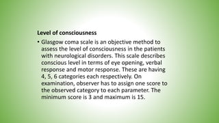 Level of consciousness
• Glasgow coma scale is an objective method to
assess the level of consciousness in the patients
with neurological disorders. This scale describes
conscious level in terms of eye opening, verbal
response and motor response. These are having
4, 5, 6 categories each respectively. On
examination, observer has to assign one score to
the observed category to each parameter. The
minimum score is 3 and maximum is 15.
 