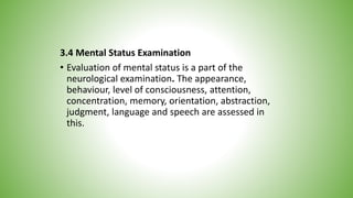 3.4 Mental Status Examination
• Evaluation of mental status is a part of the
neurological examination. The appearance,
behaviour, level of consciousness, attention,
concentration, memory, orientation, abstraction,
judgment, language and speech are assessed in
this.
 