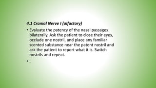 4.1 Cranial Nerve I (olfactory)
• Evaluate the patency of the nasal passages
bilaterally. Ask the patient to close their eyes,
occlude one nostril, and place any familiar
scented substance near the patent nostril and
ask the patient to report what it is. Switch
nostrils and repeat.
• .
 