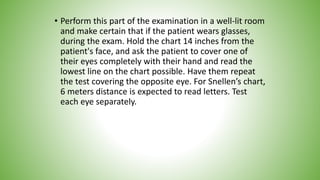 • Perform this part of the examination in a well-lit room
and make certain that if the patient wears glasses,
during the exam. Hold the chart 14 inches from the
patient's face, and ask the patient to cover one of
their eyes completely with their hand and read the
lowest line on the chart possible. Have them repeat
the test covering the opposite eye. For Snellen’s chart,
6 meters distance is expected to read letters. Test
each eye separately.
 