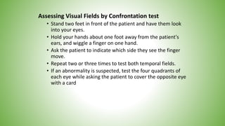 Assessing Visual Fields by Confrontation test
• Stand two feet in front of the patient and have them look
into your eyes.
• Hold your hands about one foot away from the patient's
ears, and wiggle a finger on one hand.
• Ask the patient to indicate which side they see the finger
move.
• Repeat two or three times to test both temporal fields.
• If an abnormality is suspected, test the four quadrants of
each eye while asking the patient to cover the opposite eye
with a card
 