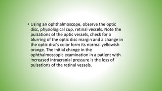 • Using an ophthalmoscope, observe the optic
disc, physiological cup, retinal vessels. Note the
pulsations of the optic vessels, check for a
blurring of the optic disc margin and a change in
the optic disc's color form its normal yellowish
orange. The initial change in the
ophthalmoscopic examination in a patient with
increased intracranial pressure is the loss of
pulsations of the retinal vessels.
 
