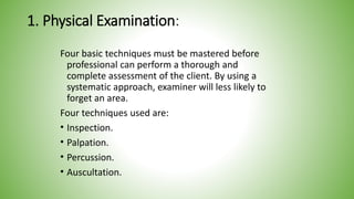 1. Physical Examination:
Four basic techniques must be mastered before
professional can perform a thorough and
complete assessment of the client. By using a
systematic approach, examiner will less likely to
forget an area.
Four techniques used are:
• Inspection.
• Palpation.
• Percussion.
• Auscultation.
 