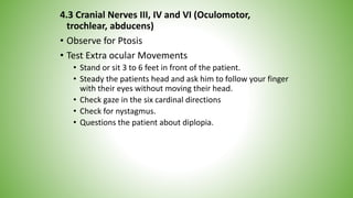 4.3 Cranial Nerves III, IV and VI (Oculomotor,
trochlear, abducens)
• Observe for Ptosis
• Test Extra ocular Movements
• Stand or sit 3 to 6 feet in front of the patient.
• Steady the patients head and ask him to follow your finger
with their eyes without moving their head.
• Check gaze in the six cardinal directions
• Check for nystagmus.
• Questions the patient about diplopia.
 