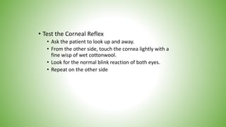 • Test the Corneal Reflex
• Ask the patient to look up and away.
• From the other side, touch the cornea lightly with a
fine wisp of wet cottonwool.
• Look for the normal blink reaction of both eyes.
• Repeat on the other side
 