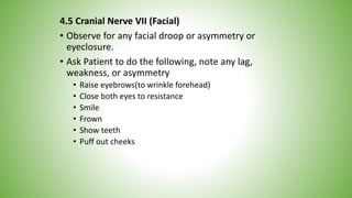 4.5 Cranial Nerve VII (Facial)
• Observe for any facial droop or asymmetry or
eyeclosure.
• Ask Patient to do the following, note any lag,
weakness, or asymmetry
• Raise eyebrows(to wrinkle forehead)
• Close both eyes to resistance
• Smile
• Frown
• Show teeth
• Puff out cheeks
 