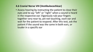4.6 Cranial Nerve VIII (Vestibulocochlear)
• Assess hearing by instructing the patient to close their
eyes and to say "left" or "right" when a sound is heard
in the respective ear. Vigorously rub your fingers
together very near to, yet not touching, each ear and
wait for the patient to respond. After this test, ask the
patient if the sound was the same in both ears, or
louder in a specific ear
 