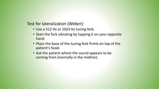 Test for lateralization (Weber):
• Use a 512 Hz or 1024 Hz tuning fork.
• Start the fork vibrating by tapping it on your opposite
hand.
• Place the base of the tuning fork firmly on top of the
patient's head.
• Ask the patient where the sound appears to be
coming from (normally in the midline).
 