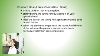 Compare air and bone Conduction (Rinne)
• Use a 512 Hz or 1024 Hz tuning fork.
• Start vibrating the tuning fork by tapping it on your
opposite hand.
• Place the base of the tuning fork against the mastoid bone
behind the ear.
• When the patient no longer hears the sound, hold the end
of the fork near the patient's ear (air conduction is
normally greater than bone conduction).
 