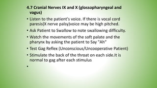 4.7 Cranial Nerves IX and X (glossopharyngeal and
vagus)
• Listen to the patient's voice. If there is vocal cord
paresis(X nerve palsy)voice may be high pitched.
• Ask Patient to Swallow to note swallowing difficulty.
• Watch the movements of the soft palate and the
pharynx by asking the patient to Say "Ah“
• Test Gag Reflex (Unconscious/Uncooperative Patient)
• Stimulate the back of the throat on each side.It is
normal to gag after each stimulus
•
 