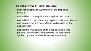 4.8 Cranial Nerve XI (spinal accessory)
• Look for atrophy or asymmetry of the trapezius
muscles.
• Ask patient to shrug shoulders against resistance.
• Ask patient to turn their head against resistance. Watch
and palpate the sternocleidomastoid muscle on the
opposite side.
• Repeat this manoeuvre on the opposite side. The
patient should normally overcome the resistance
applied by the examiner. Note any asymmetry.
 