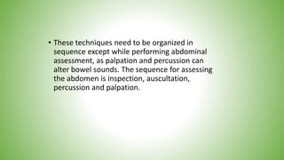 • These techniques need to be organized in
sequence except while performing abdominal
assessment, as palpation and percussion can
alter bowel sounds. The sequence for assessing
the abdomen is inspection, auscultation,
percussion and palpation.
 