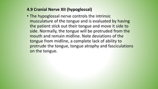 4.9 Cranial Nerve XII (hypoglossal)
• The hypoglossal nerve controls the intrinsic
musculature of the tongue and is evaluated by having
the patient stick out their tongue and move it side to
side. Normally, the tongue will be protruded from the
mouth and remain midline. Note deviations of the
tongue from midline, a complete lack of ability to
protrude the tongue, tongue atrophy and fasciculations
on the tongue.
 