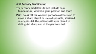 4.10 Sensory Examination
The sensory modalities tested include pain,
temperature, vibration, joint position and touch.
Pain: Break off the wooden part of a cotton swab to
make a sharp object or use a disposable, sterilized
safety pin. Ask the patient with eyes closed to
distinguish sharp end of the pin from dull.
 