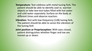 Temperature: Test coldness with metal tuning fork. The
patient should be able to identify cool vs. warmer
objects or take two test tubes filled with hot water
and cold water separately. Surface on the body at
different times and observe reaction.
Vibration: Test with low-frequency (128) tuning fork.
The patient should be able to sense the vibration of
the tuning fork
Joint position or Proprioception: With eyes closed,
patient distinguishes whether finger and toe are
moved up or down.
 