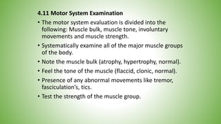 4.11 Motor System Examination
• The motor system evaluation is divided into the
following: Muscle bulk, muscle tone, involuntary
movements and muscle strength.
• Systematically examine all of the major muscle groups
of the body.
• Note the muscle bulk (atrophy, hypertrophy, normal).
• Feel the tone of the muscle (flaccid, clonic, normal).
• Presence of any abnormal movements like tremor,
fasciculation’s, tics.
• Test the strength of the muscle group.
 