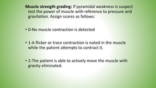 Muscle strength grading: If pyramidal weakness is suspect
test the power of muscle with reference to pressure and
gravitation. Assign scores as follows:
• 0-No muscle contraction is detected
• 1-A flicker or trace contraction is noted in the muscle
while the patient attempts to contract it.
• 2-The patient is able to actively move the muscle with
gravity eliminated.
 