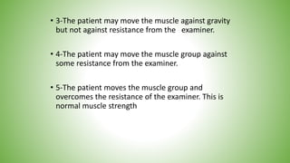• 3-The patient may move the muscle against gravity
but not against resistance from the examiner.
• 4-The patient may move the muscle group against
some resistance from the examiner.
• 5-The patient moves the muscle group and
overcomes the resistance of the examiner. This is
normal muscle strength
 