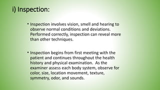 i) Inspection:
• Inspection involves vision, smell and hearing to
observe normal conditions and deviations.
Performed correctly, inspection can reveal more
than other techniques.
• Inspection begins from first meeting with the
patient and continues throughout the health
history and physical examination. As the
examiner assess each body system, observe for
color, size, location movement, texture,
symmetry, odor, and sounds.
 