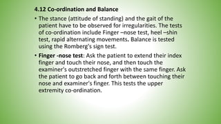 4.12 Co-ordination and Balance
• The stance (attitude of standing) and the gait of the
patient have to be observed for irregularities. The tests
of co-ordination include Finger –nose test, heel –shin
test, rapid alternating movements. Balance is tested
using the Romberg's sign test.
• Finger -nose test: Ask the patient to extend their index
finger and touch their nose, and then touch the
examiner's outstretched finger with the same finger. Ask
the patient to go back and forth between touching their
nose and examiner's finger. This tests the upper
extremity co-ordination.
 