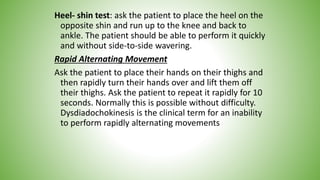 Heel- shin test: ask the patient to place the heel on the
opposite shin and run up to the knee and back to
ankle. The patient should be able to perform it quickly
and without side-to-side wavering.
Rapid Alternating Movement
Ask the patient to place their hands on their thighs and
then rapidly turn their hands over and lift them off
their thighs. Ask the patient to repeat it rapidly for 10
seconds. Normally this is possible without difficulty.
Dysdiadochokinesis is the clinical term for an inability
to perform rapidly alternating movements
 